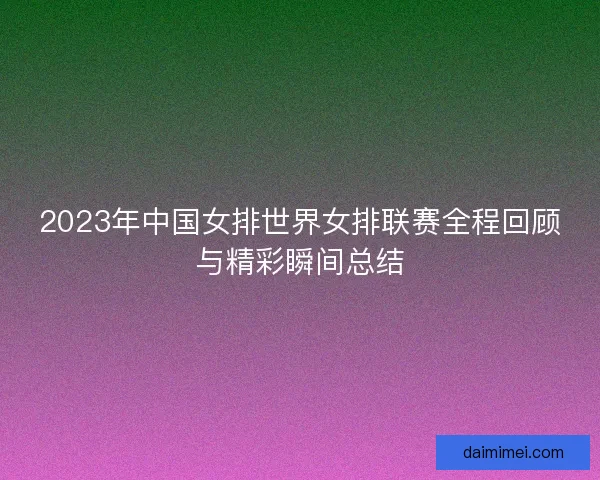 2023年中国女排世界女排联赛全程回顾与精彩瞬间总结
