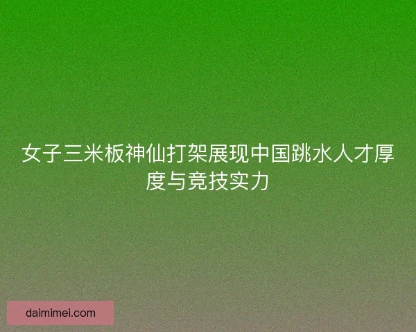 女子三米板神仙打架展现中国跳水人才厚度与竞技实力
