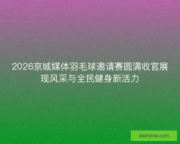 2026京城媒体羽毛球邀请赛圆满收官展现风采与全民健身新活力