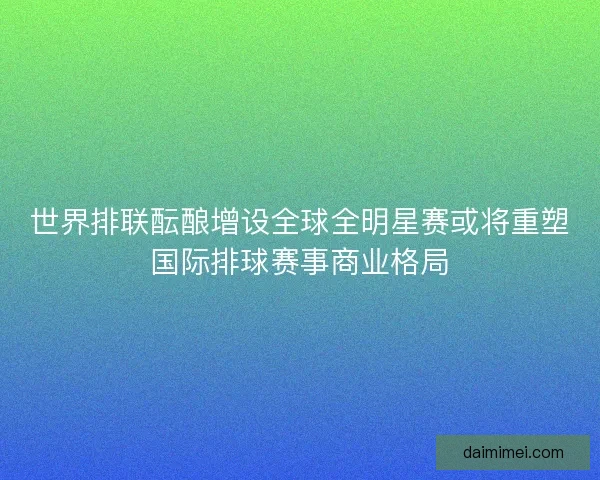世界排联酝酿增设全球全明星赛或将重塑国际排球赛事商业格局