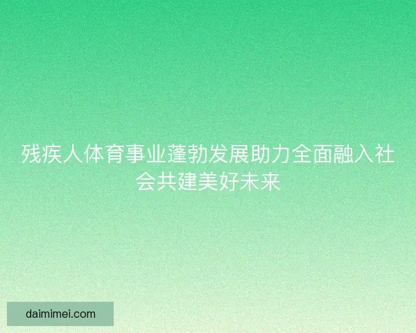 残疾人体育事业蓬勃发展助力全面融入社会共建美好未来