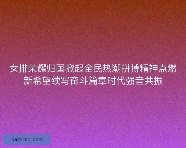 女排荣耀归国掀起全民热潮拼搏精神点燃新希望续写奋斗篇章时代强音共振