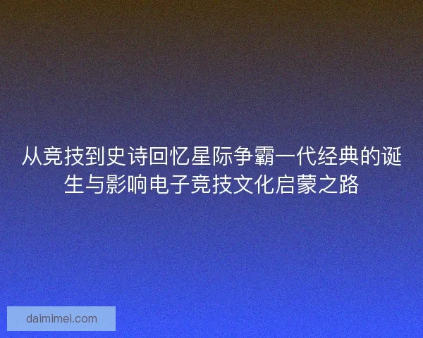 从竞技到史诗回忆星际争霸一代经典的诞生与影响电子竞技文化启蒙之路