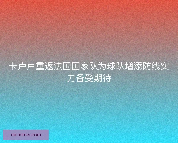 卡卢卢重返法国国家队为球队增添防线实力备受期待