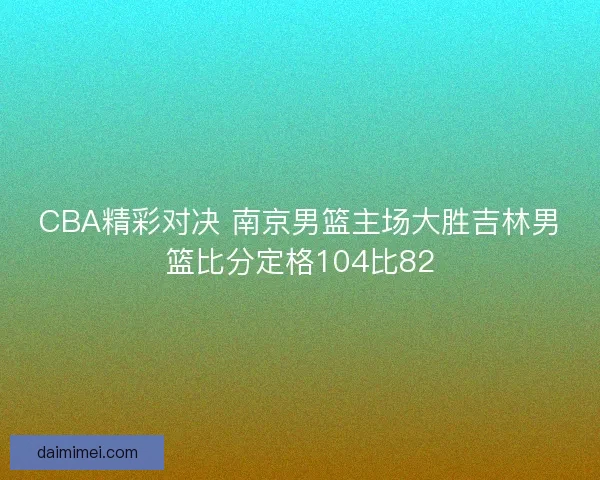 CBA精彩对决 南京男篮主场大胜吉林男篮比分定格104比82
