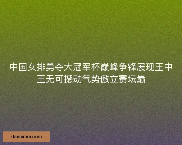 中国女排勇夺大冠军杯巅峰争锋展现王中王无可撼动气势傲立赛坛巅